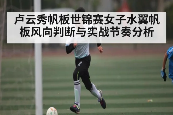 卢云秀帆板世锦赛女子水翼帆板风向判断与实战节奏分析