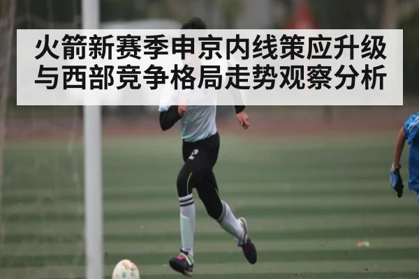 火箭新赛季申京内线策应升级与西部竞争格局走势观察分析